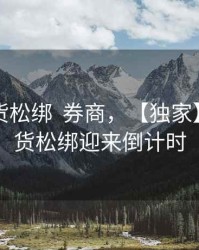 股指期货松绑  券商，【独家】股指期货松绑迎来倒计时