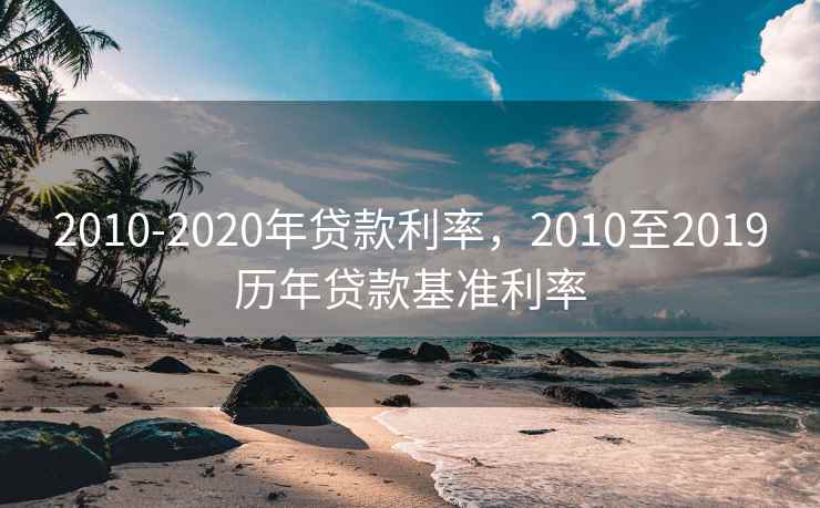 2010-2020年贷款利率,2010至2019历年贷款基准利率 2010-2020年贷款利率,2010至2019历年贷款基准利率