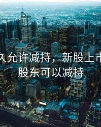 新股多久允许减持，新股上市多久大股东可以减持