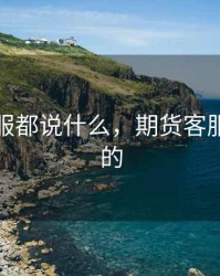 期货客服都说什么，期货客服做什么的