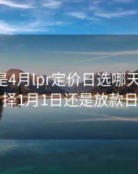 放款日是4月lpr定价日选哪天，lpr选择1月1日还是放款日
