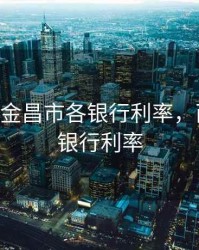 2020年8金昌市各银行利率，西昌金信银行利率