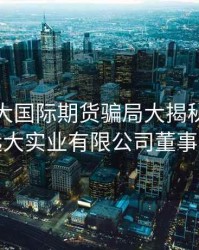 香港远大国际期货骗局大揭秘，香港远大实业有限公司董事长