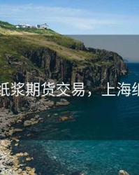 上海纸浆期货交易，上海纸浆周