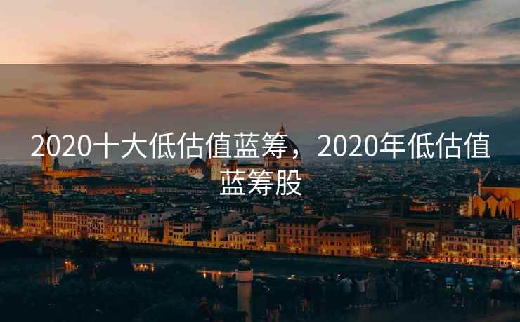 2020十大低估值蓝筹,2020年低估值蓝筹股 2020十大低估值蓝筹,2020年低估值蓝筹股