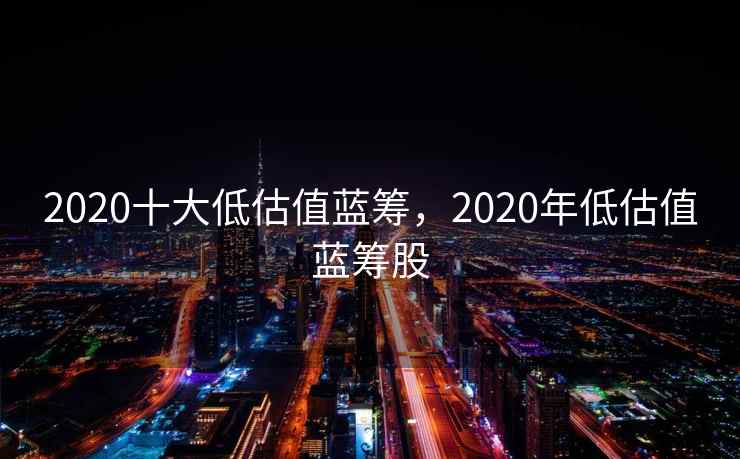 2020十大低估值蓝筹,2020年低估值蓝筹股 2020十大低估值蓝筹,2020年低估值蓝筹股