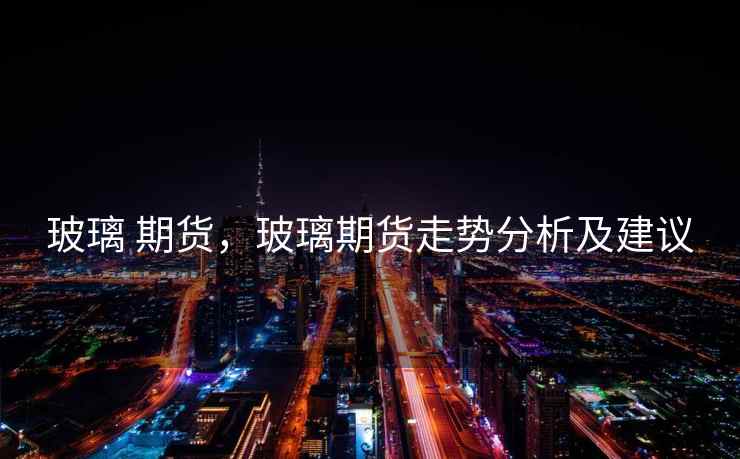 玻璃 期货，玻璃期货走势分析及建议