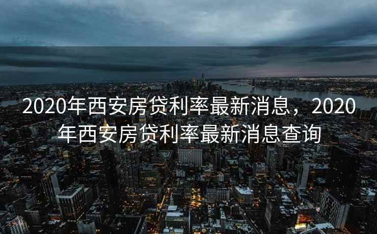 2020年西安房贷利率最新消息，2020年西安房贷利率最新消息查询