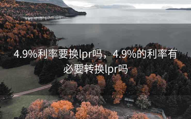 4.9%利率要换lpr吗,4.9%的利率有必要转换lpr吗 4.9%利率要换lpr吗,4.9%的利率有必要转换lpr吗