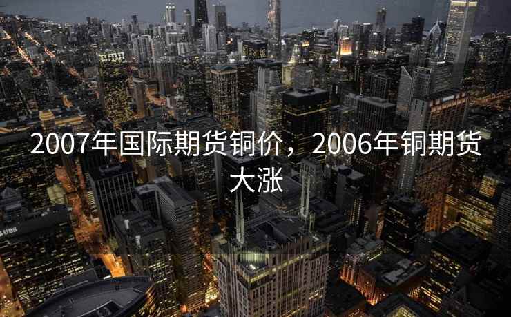 2007年国际期货铜价,2006年铜期货大涨 2007年国际期货铜价,2006年铜期货大涨