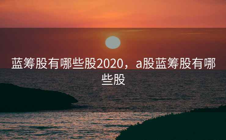 蓝筹股有哪些股2020,a股蓝筹股有哪些股 蓝筹股有哪些股2020,a股蓝筹股有哪些股