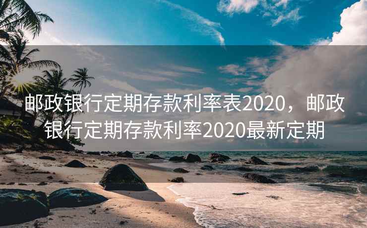 邮政银行定期存款利率表2020，邮政银行定期存款利率2020最新定期