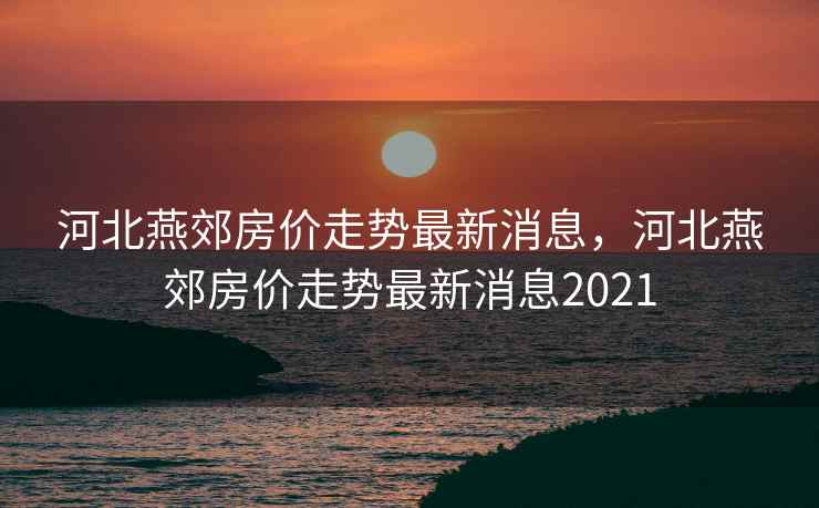 河北燕郊房价走势最新消息，河北燕郊房价走势最新消息2021