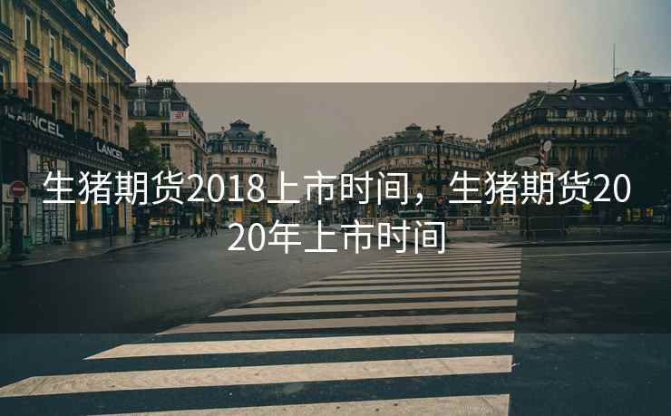 生猪期货2018上市时间，生猪期货2020年上市时间