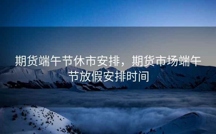 期货端午节休市安排,期货市场端午节放假安排时间 期货端午节休市安排,期货市场端午节放假安排时间