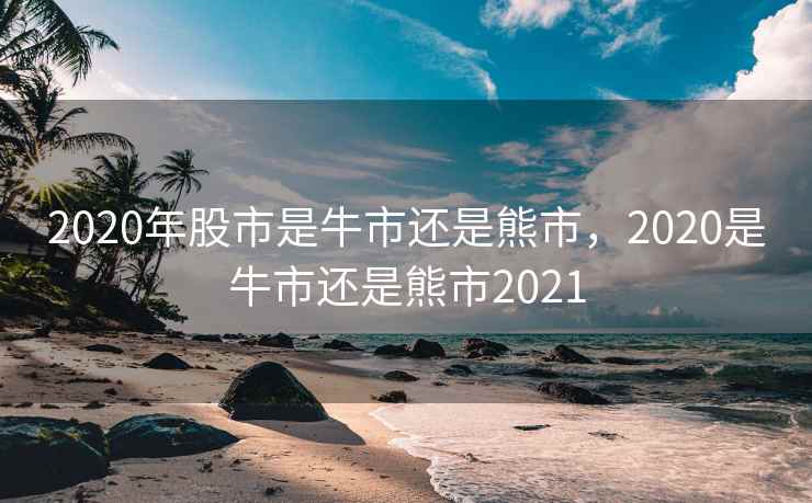 2020年股市是牛市还是熊市，2020是牛市还是熊市2021