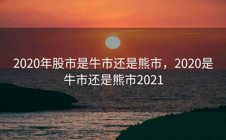 2020年股市是牛市还是熊市，2020是牛市还是熊市2021