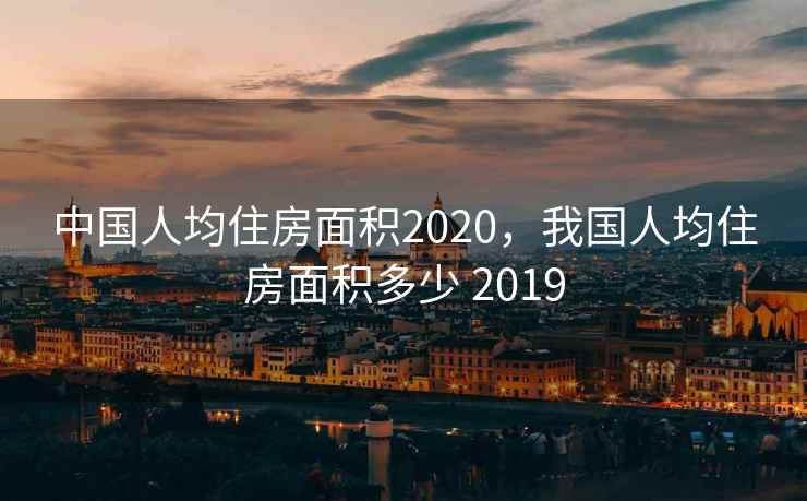 中国人均住房面积2020，我国人均住房面积多少 2019