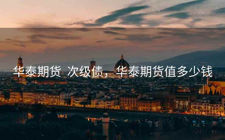 华泰期货 次级债,华泰期货值多少钱 华泰期货 次级债,华泰期货值多少钱