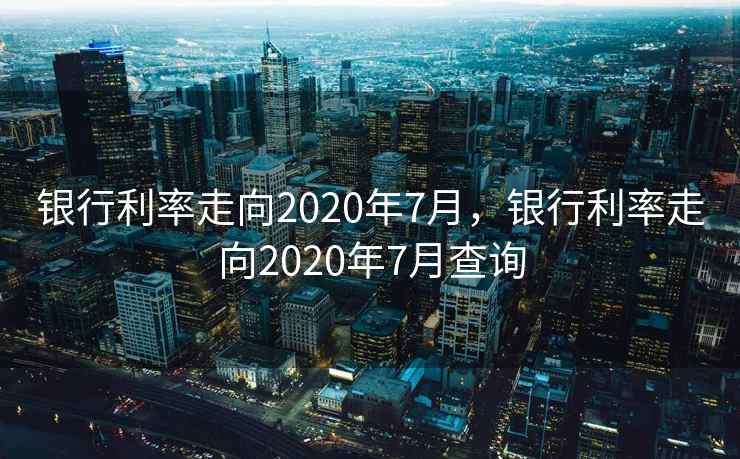 银行利率走向2020年7月，银行利率走向2020年7月查询