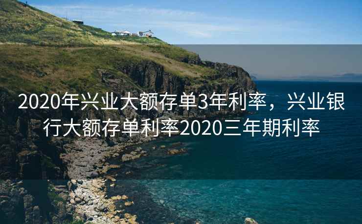 2020年兴业大额存单3年利率,兴业银行大额存单利率2020三年期利率 2020年兴业大额存单3年利率,兴业银行大额存单利率2020三年期利率