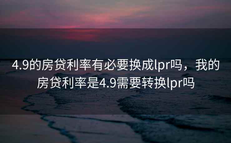 4.9的房贷利率有必要换成lpr吗，我的房贷利率是4.9需要转换lpr吗