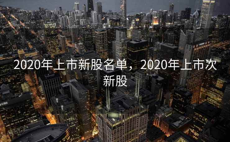 2020年上市新股名单,2020年上市次新股 2020年上市新股名单,2020年上市次新股