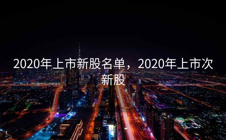 2020年上市新股名单,2020年上市次新股 2020年上市新股名单,2020年上市次新股