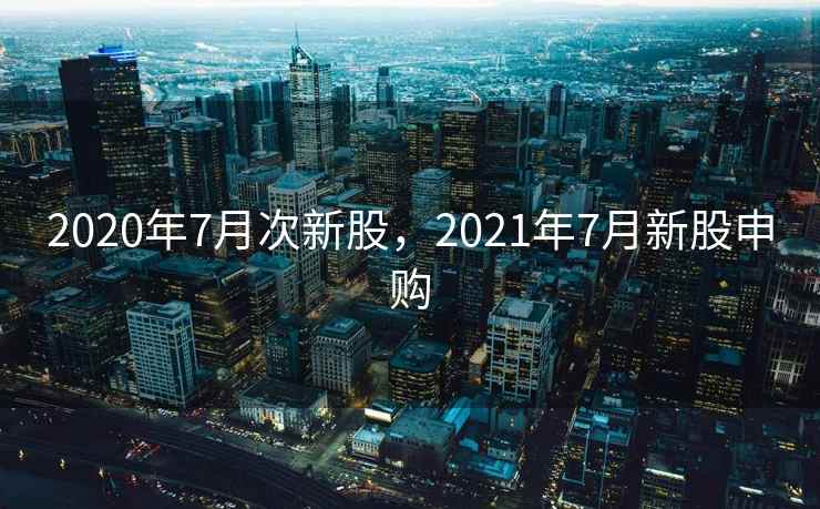 2020年7月次新股，2021年7月新股申购