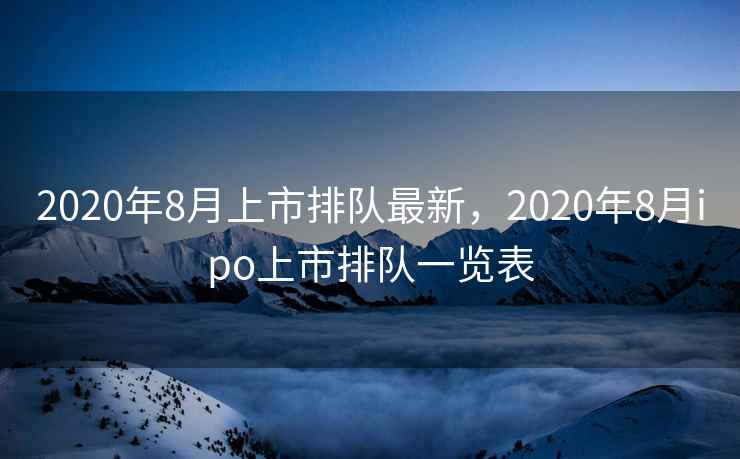 2020年8月上市排队最新，2020年8月ipo上市排队一览表