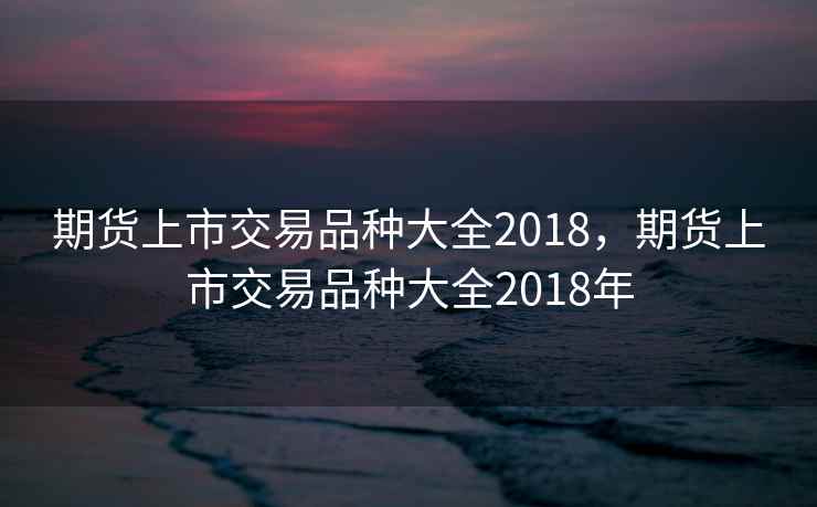 期货上市交易品种大全2018，期货上市交易品种大全2018年