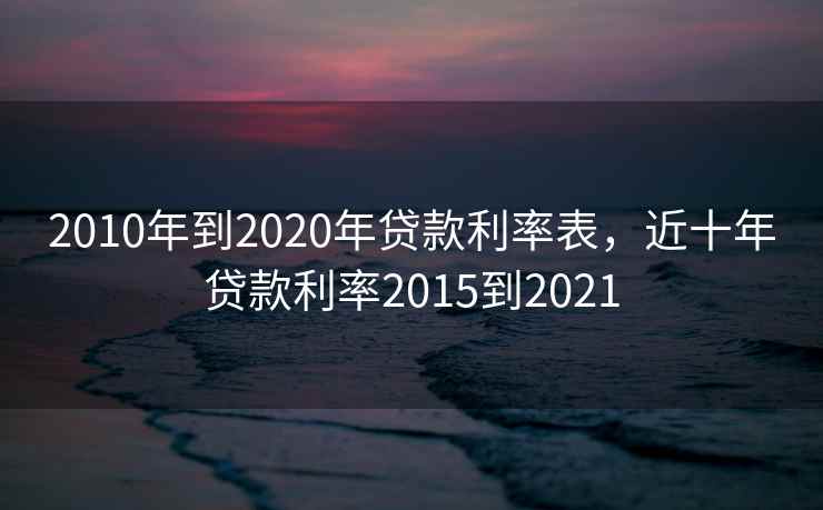 2010年到2020年贷款利率表，近十年贷款利率2015到2021