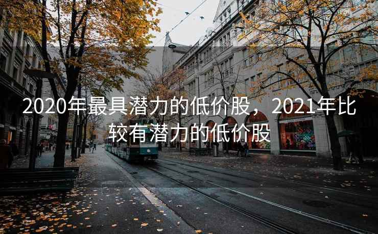2020年最具潜力的低价股,2021年比较有潜力的低价股 2020年最具潜力的低价股,2021年比较有潜力的低价股