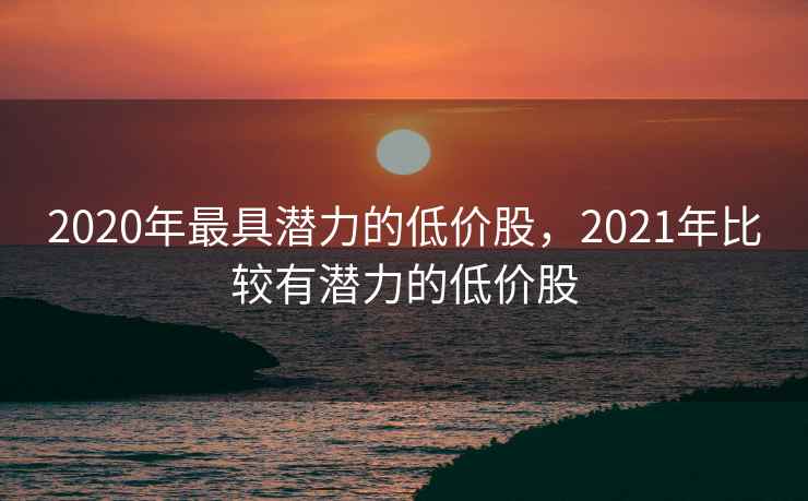 2020年最具潜力的低价股,2021年比较有潜力的低价股 2020年最具潜力的低价股,2021年比较有潜力的低价股
