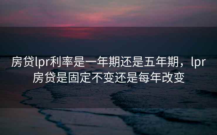 房贷lpr利率是一年期还是五年期，lpr房贷是固定不变还是每年改变