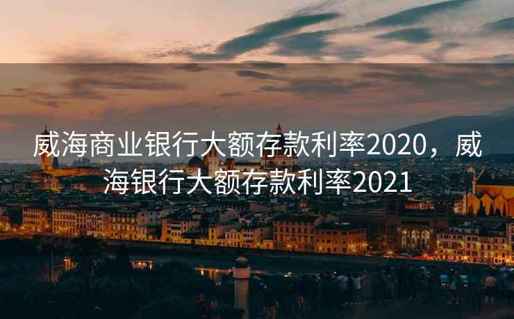 威海商业银行大额存款利率2020，威海银行大额存款利率2021