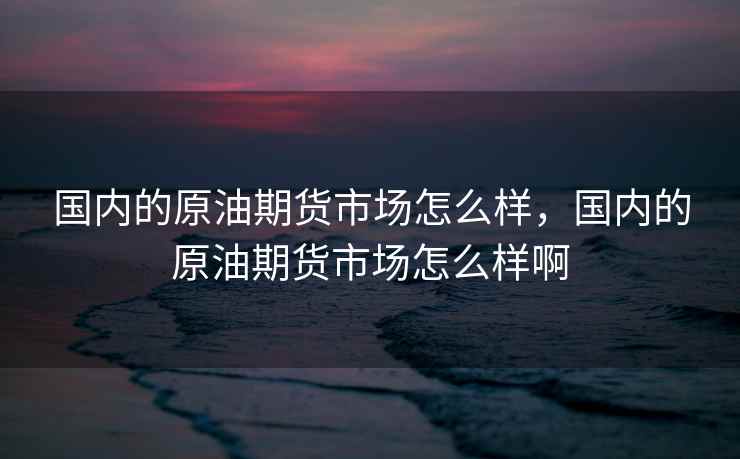 国内的原油期货市场怎么样，国内的原油期货市场怎么样啊