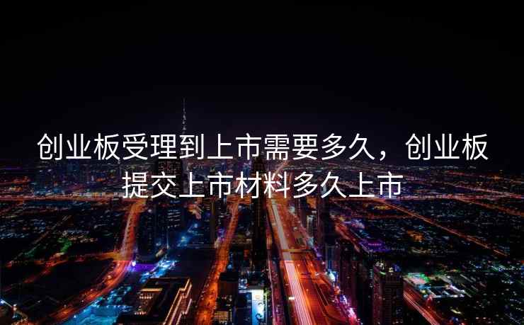创业板受理到上市需要多久，创业板提交上市材料多久上市