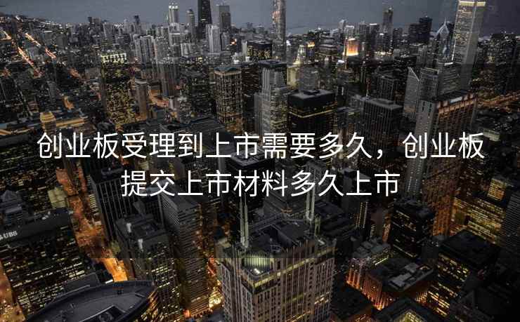 创业板受理到上市需要多久，创业板提交上市材料多久上市