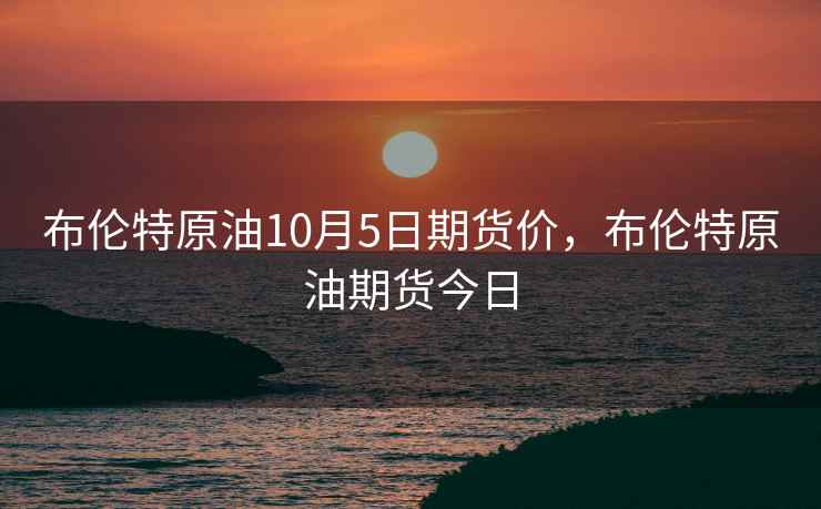 布伦特原油10月5日期货价,布伦特原油期货今日 布伦特原油10月5日期货价,布伦特原油期货今日