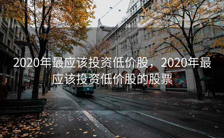 2020年最应该投资低价股,2020年最应该投资低价股的股票 2020年最应该投资低价股,2020年最应该投资低价股的股票