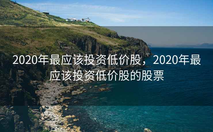 2020年最应该投资低价股,2020年最应该投资低价股的股票 2020年最应该投资低价股,2020年最应该投资低价股的股票