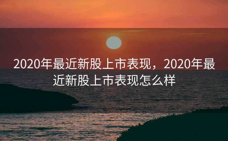 2020年最近新股上市表现,2020年最近新股上市表现怎么样 2020年最近新股上市表现,2020年最近新股上市表现怎么样