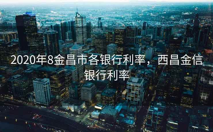 2020年8金昌市各银行利率，西昌金信银行利率