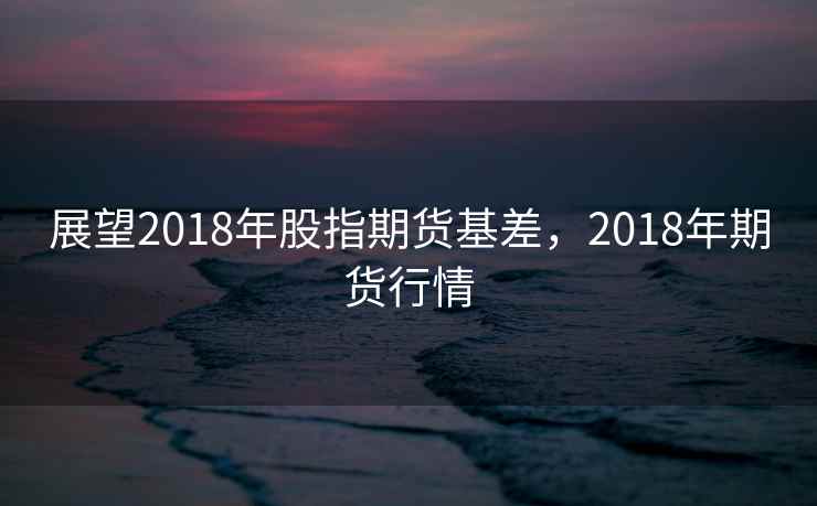 展望2018年股指期货基差，2018年期货行情