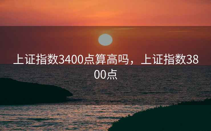 上证指数3400点算高吗,上证指数3800点 上证指数3400点算高吗,上证指数3800点