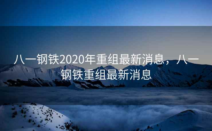 八一钢铁2020年重组最新消息，八一钢铁重组最新消息