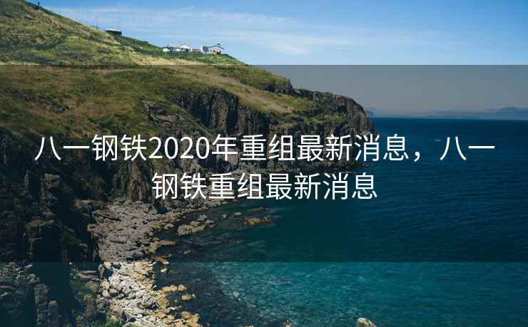 八一钢铁2020年重组最新消息，八一钢铁重组最新消息