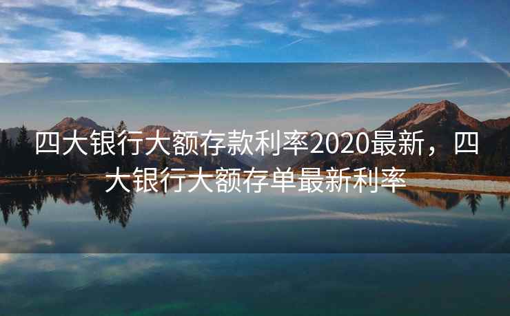 四大银行大额存款利率2020最新,四大银行大额存单最新利率 四大银行大额存款利率2020最新,四大银行大额存单最新利率