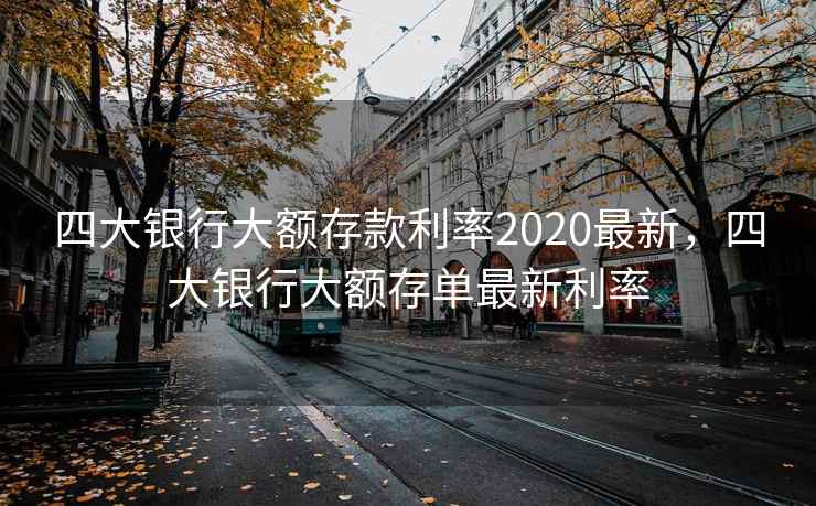 四大银行大额存款利率2020最新,四大银行大额存单最新利率 四大银行大额存款利率2020最新,四大银行大额存单最新利率
